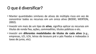 O que é diversificar?
• Manter quantidades similares de ativos de múltiplo risco em vez de
concentrar todos os recursos em um único ativo (BODIE; MERTON,
2002).
• Investir em mais de um tipo de ativo, significa aplicar os recursos em
títulos de renda fixa, ações, commodities, títulos públicos e etc.
• Investir em diferentes modalidades de títulos de cada ativo (e.g.,
empresas, LCI, LCA, letras do tesouro pré e pós fixadas e indexadas à
taxas de juros, etc).
 