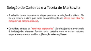 Seleção de Carteiras e a Teoria de Markowitz
• A seleção da carteira é uma etapa posterior à seleção dos ativos. Ela
busca reduzir o risco por meio da combinação de ativos que não “se
movam” na mesma direção.
• Considera-se que os “retornos esperados” são desejados e a variância
é indesejada: deve-se formar uma carteira com o maior retorno
esperado e a menor variância (Relação retorno/risco).
 