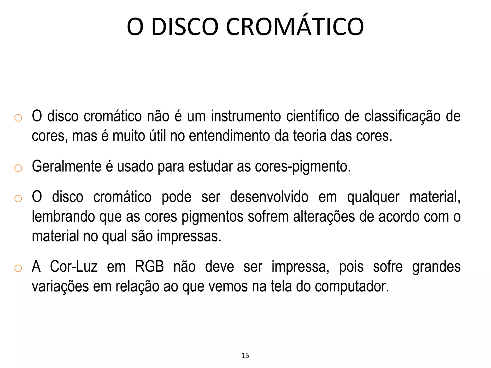 15
O DISCO CROMÁTICO
o O disco cromático não é um instrumento científico de classificação de
cores, mas é muito útil no entendimento da teoria das cores.
o Geralmente é usado para estudar as cores-pigmento.
o O disco cromático pode ser desenvolvido em qualquer material,
lembrando que as cores pigmentos sofrem alterações de acordo com o
material no qual são impressas.
o A Cor-Luz em RGB não deve ser impressa, pois sofre grandes
variações em relação ao que vemos na tela do computador.
 