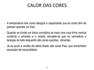17
o A temperatura das cores designa a capacidade que as cores têm de
parecer quentes ou frias.
o Quando se divide um disco cromático ao meio com uma linha vertical
cortando o amarelo e o violeta, percebe-se que os vermelhos e
laranjas do lado esquerdo são cores quentes, vibrantes.
o Já os azuis e verdes do lados direito são cores frias, que transmitem
sensação de tranquilidade.
CALOR DAS CORES
 