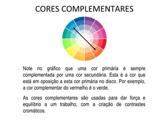 o Note no gráfico que uma cor primária é sempre
complementada por uma cor secundária. Esta é a cor que
está em oposição a esta cor primária no disco. Por exemplo,
a cor complementar do vermelho é o verde.
o As cores complementares são usadas para dar força e
equilíbrio a um trabalho, com a criação de contrastes
cromáticos.
CORES COMPLEMENTARES
 
