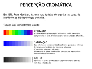 COR MATIZ
É o atributo mais estreitamente relacionado com o estímulo do
comprimento de onda. Diferentes cores têm tonalidades diferentes.
SATURAÇÃO
Está relacionada com a quantidade de branco que está no estímulo
Os tons monocromáticos são altamente saturados
A cor menos saturada é o branco.
Por exemplo, o cor de rosa é menos saturado que o vermelho e
mais saturado que o branco.
BRILHO
Relaciona-se com a quantidade de luz proveniente da fonte ou
reflectida pelo objecto
Em 1975, Frans Gerritsen, fez uma nova tentativa de organizar as cores, de
acordo com as leis da percepção cromática .
Todas as cores foram ordenadas segundo:
PERCEPÇÃO CROMÁTICA
 