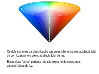 o Os dois extremos da classificação das cores são: o branco, ausência total
de cor, luz pura; e o preto, ausência total de luz.
o Essas duas "cores" portanto não são exatamente cores, mas
características da luz.
 
