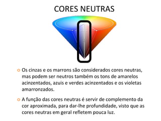 CORES NEUTRAS
 Os cinzas e os marrons são considerados cores neutras,
mas podem ser neutros também os tons de amarelos
acinzentados, azuis e verdes acinzentados e os violetas
amarronzados.
 A função das cores neutras é servir de complemento da
cor aproximada, para dar-lhe profundidade, visto que as
cores neutras em geral refletem pouca luz.
 