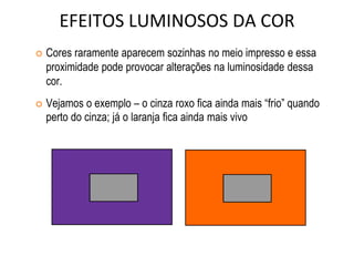 EFEITOS LUMINOSOS DA COR
 Cores raramente aparecem sozinhas no meio impresso e essa
proximidade pode provocar alterações na luminosidade dessa
cor.
 Vejamos o exemplo – o cinza roxo fica ainda mais “frio” quando
perto do cinza; já o laranja fica ainda mais vivo
 