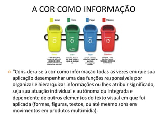 A COR COMO INFORMAÇÃO
 “Considera-se a cor como informação todas as vezes em que sua
aplicação desempenhar uma das funções responsáveis por
organizar e hierarquizar informações ou lhes atribuir significado,
seja sua atuação individual e autônoma ou integrada e
dependente de outros elementos do texto visual em que foi
aplicada (formas, figuras, textos, ou até mesmo sons em
movimentos em produtos multimídia).
 