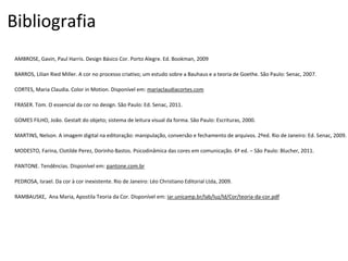 PEDROSA, Israel. Da cor à cor inexistente. Rio de Janeiro: Léo Christiano Editorial Ltda, 2009.
Bibliografia
PANTONE. Tendências. Disponível em: pantone.com.br
RAMBAUSKE, Ana Maria, Apostila Teoria da Cor. Disponível em: iar.unicamp.br/lab/luz/ld/Cor/teoria-da-cor.pdf
MODESTO, Farina, Clotilde Perez, Dorinho Bastos. Psicodinâmica das cores em comunicação. 6ª ed. – São Paulo: Blucher, 2011.
CORTES, Maria Claudia. Color in Motion. Disponível em: mariaclaudiacortes.com
BARROS, Lilian Ried Miller. A cor no processo criativo; um estudo sobre a Bauhaus e a teoria de Goethe. São Paulo: Senac, 2007.
MARTINS, Nelson. A imagem digital na editoração: manipulação, conversão e fechamento de arquivos. 2ºed. Rio de Janeiro: Ed. Senac, 2009.
FRASER. Tom. O essencial da cor no design. São Paulo: Ed. Senac, 2011.
AMBROSE, Gavin, Paul Harris. Design Básico Cor. Porto Alegre. Ed. Bookman, 2009
GOMES FILHO, João. Gestalt do objeto; sistema de leitura visual da forma. São Paulo: Escrituras, 2000.
 