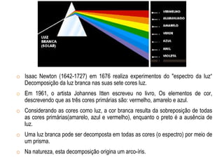 o Isaac Newton (1642-1727) em 1676 realiza experimentos do "espectro da luz“
Decomposição da luz branca nas suas sete cores luz.
o Em 1961, o artista Johannes Itten escreveu no livro, Os elementos de cor,
descrevendo que as três cores primárias são: vermelho, amarelo e azul.
o Considerando as cores como luz, a cor branca resulta da sobreposição de todas
as cores primárias(amarelo, azul e vermelho), enquanto o preto é a ausência de
luz.
o Uma luz branca pode ser decomposta em todas as cores (o espectro) por meio de
um prisma.
o Na natureza, esta decomposição origina um arco-íris.
 