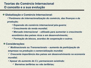 Teorias do Comércio Internacional
O conceito e a sua evolução

Globalização e Comércio Internacional:
  Fenômeno de internacionalização do comércio, das finanças e da
  produção;
      Expansão do comércio internacional pós-guerra;
      Crescimento da renda mundial;
      Mercado internacional - utilizado para aumentar o crescimento
      econômico dos países ricos e em desenvolvimento;
      Formação de blocos, acordos de cooperação e outros.

 Considerações:
   Multinacionais ou Transnacionais – aumento da participação de
  empresas na produção e comercialização mundial;
   Crescente importância dos países em desenvolvimento na economia
  mundial;
  Apesar do aumento do C.I, permanecem existindo:
       Barreiras tarifárias ou não tarifárias;
 