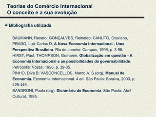 Teorias do Comércio Internacional
O conceito e a sua evolução

Bibliografia utilizada

  BAUMANN, Renato; GONÇALVES, Reinaldo; CANUTO, Otaviano,
  PRADO, Luiz Carlos D. A Nova Economia Internacional - Uma
  Perspectiva Brasileira. Rio de Janeiro: Campus, 1998, p. 3-95.
  HIRST, Paul; THOMPSON, Grahame. Globalização em questão - A
  Economia Internacional e as possibilidades de governabilidade.
  Petrópolis: Vozes, 1998, p. 39-85.
  PINHO, Diva B; VASCONCELLOS, Marco A. S (org). Manual de
  Economia. Economia Internacional. 4 ed. São Paulo: Saraiva, 2003, p.
  425-445.
  SANDRONI, Paulo (org). Dicionário de Economia. São Paulo: Abril
  Cultural, 1985.
 