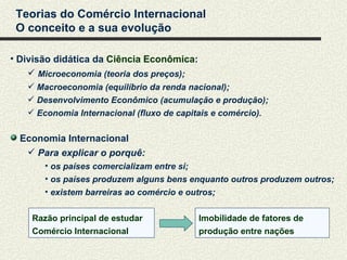 Teorias do Comércio Internacional
 O conceito e a sua evolução

• Divisão didática da Ciência Econômica:
     Microeconomia (teoria dos preços);
    Macroeconomia (equilíbrio da renda nacional);
    Desenvolvimento Econômico (acumulação e produção);
    Economia Internacional (fluxo de capitais e comércio).


  Economia Internacional
    Para explicar o porquê:
       • os países comercializam entre si;
       • os países produzem alguns bens enquanto outros produzem outros;
       • existem barreiras ao comércio e outros;


    Razão principal de estudar             Imobilidade de fatores de
    Comércio Internacional                 produção entre nações
 