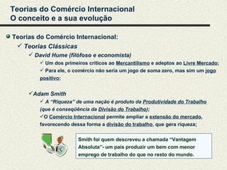 Teorias do Comércio Internacional
O conceito e a sua evolução

Teorias do Comércio Internacional:
  Teorias Clássicas
      David Hume (filófoso e economista)
         Um dos primeiros críticos ao Mercantilismo e adeptos ao Livre Mercado;
         Para ele, o comércio não seria um jogo de soma zero, mas sim um jogo
        positivo;


     Adam Smith
         A “Riqueza” de uma nação é produto da Produtividade do Trabalho
        (que é conseqüência da Divisão do Trabalho);
        O Comércio Internacional permite ampliar a extensão do mercado,
        favorecendo dessa forma a divisão do trabalho, que gera riqueza;


                       Smith foi quem descreveu a chamada “Vantagem
                       Absoluta”- um país produzir um bem com menor
                       emprego de trabalho do que no resto do mundo.
 
