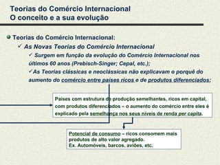Teorias do Comércio Internacional
O conceito e a sua evolução

Teorias do Comércio Internacional:
  As Novas Teorias do Comércio Internacional
      Surgem em função da evolução do Comércio Internacional nos
     últimos 60 anos (Prebisch-Singer; Cepal, etc.);
     As Teorias clássicas e neoclássicas não explicavam o porquê do
     aumento do comércio entre países ricos e de produtos diferenciados;


              Países com estrutura de produção semelhantes, ricos em capital,
              com produtos diferenciados – o aumento do comércio entre eles é
              explicado pela semelhança nos seus níveis de renda per capita.



                   Potencial de consumo – ricos consomem mais
                   produtos de alto valor agregado.
                   Ex. Automóveis, barcos, aviões, etc.
 