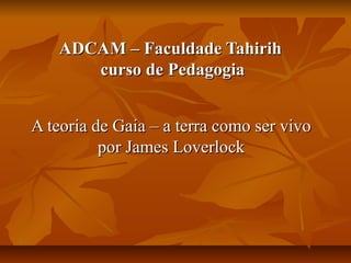 ADCAM – Faculdade Tahirih
      curso de Pedagogia


A teoria de Gaia – a terra como ser vivo
          por James Loverlock
 