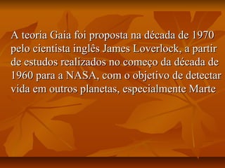 A teoria Gaia foi proposta na década de 1970
pelo cientista inglês James Loverlock, a partir
de estudos realizados no começo da década de
1960 para a NASA, com o objetivo de detectar
vida em outros planetas, especialmente Marte
 