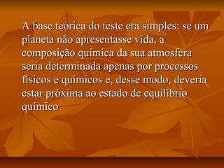 A base teórica do teste era simples: se um
planeta não apresentasse vida, a
composição química da sua atmosfera
seria determinada apenas por processos
físicos e químicos e, desse modo, deveria
estar próxima ao estado de equilíbrio
químico
 