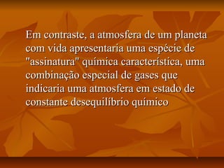 Em contraste, a atmosfera de um planeta
com vida apresentaria uma espécie de
"assinatura" química característica, uma
combinação especial de gases que
indicaria uma atmosfera em estado de
constante desequilíbrio químico
 