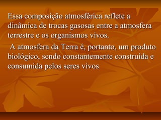 Essa composição atmosférica reflete a
dinâmica de trocas gasosas entre a atmosfera
terrestre e os organismos vivos.
 A atmosfera da Terra é, portanto, um produto
biológico, sendo constantemente construída e
consumida pelos seres vivos
 
