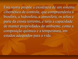 Esta teoria propõe a existência de um sistema
cibernético de controle, que compreenderia a
biosfera, a hidrosfera, a atmosfera, os solos e
parte da crosta terrestre, e teria a capacidade
de manter propriedades do ambiente, como a
composição química e a temperatura, em
estados adequados para a vida
 