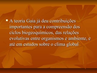    A teoria Gaia já deu contribuições
    importantes para a compreensão dos
    ciclos biogeoquímicos, das relações
    evolutivas entre organismos e ambiente, e
    até em estudos sobre o clima global
 