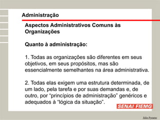 Administração
Júlio Pyramo
Aspectos Administrativos Comuns às
Organizações
Quanto à administração:
1. Todas as organizações são diferentes em seus
objetivos, em seus propósitos, mas são
essencialmente semelhantes na área administrativa.
2. Todas elas exigem uma estrutura determinada, de
um lado, pela tarefa e por suas demandas e, de
outro, por “princípios de administração” genéricos e
adequados à “lógica da situação”.
 