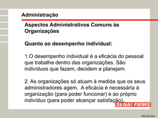 Administração
Júlio Pyramo
Aspectos Administrativos Comuns às
Organizações
Quanto ao desempenho individual:
1.O desempenho individual é a eficácia do pessoal
que trabalha dentro das organizações. São
indivíduos que fazem, decidem e planejam.
2. As organizações só atuam à medida que os seus
administradores agem. A eficácia é necessária à
organização (para poder funcionar) e ao próprio
indivíduo (para poder alcançar satisfação).
 