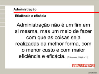 Eficiência e eficácia
Administração não é um fim em
si mesma, mas um meio de fazer
com que as coisas seja
realizadas da melhor forma, com
o menor custo e com maior
eficiência e eficácia. (Chiavenato, 2000, p.11)
Administração
Júlio Pyramo
 