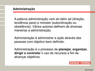 A palavra administração vem do latim ad (direção,
tendência para) e minister (subordinação ou
obediência). Vários autores definem de diversas
maneiras a administração.
Administração é administrar a ação através das
pessoas com objetivo bem definido.
Administração é o processo de planejar, organizar,
dirigir e controlar o uso de recursos a fim de
alcançar objetivos.
Administração
Júlio Pyramo
 