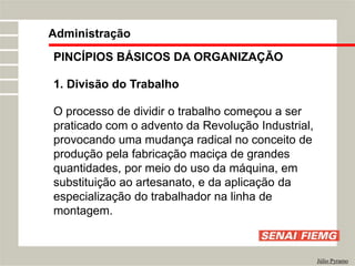 PINCÍPIOS BÁSICOS DA ORGANIZAÇÃO
1. Divisão do Trabalho
O processo de dividir o trabalho começou a ser
praticado com o advento da Revolução Industrial,
provocando uma mudança radical no conceito de
produção pela fabricação maciça de grandes
quantidades, por meio do uso da máquina, em
substituição ao artesanato, e da aplicação da
especialização do trabalhador na linha de
montagem.
Administração
Júlio Pyramo
 