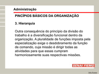 PINCÍPIOS BÁSICOS DA ORGANIZAÇÃO
3. Hierarquia
Outra consequência do princípio da divisão do
trabalho é a diversificação funcional dentro da
organização. A pluralidade de funções imposta pela
especialização exige o desdobramento da função
de comando, cuja missão é dirigir todas as
atividades para que essas cumpram
harmoniosamente suas respectivas missões.
Administração
Júlio Pyramo
 