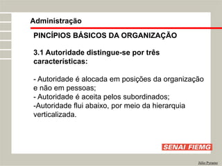 PINCÍPIOS BÁSICOS DA ORGANIZAÇÃO
3.1 Autoridade distingue-se por três
características:
- Autoridade é alocada em posições da organização
e não em pessoas;
- Autoridade é aceita pelos subordinados;
-Autoridade flui abaixo, por meio da hierarquia
verticalizada.
Administração
Júlio Pyramo
 