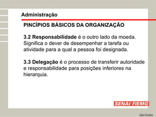 PINCÍPIOS BÁSICOS DA ORGANIZAÇÃO
3.2 Responsabilidade é o outro lado da moeda.
Significa o dever de desempenhar a tarefa ou
atividade para a qual a pessoa foi designada.
3.3 Delegação é o processo de transferir autoridade
e responsabilidade para posições inferiores na
hierarquia.
Administração
Júlio Pyramo
 