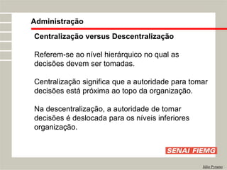 Centralização versus Descentralização
Referem-se ao nível hierárquico no qual as
decisões devem ser tomadas.
Centralização significa que a autoridade para tomar
decisões está próxima ao topo da organização.
Na descentralização, a autoridade de tomar
decisões é deslocada para os níveis inferiores
organização.
Administração
Júlio Pyramo
 