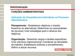 FUNÇÕES ADMINSITRATIVAS
Aplicação de Competências Individuais ao Processo
Administrativo
Planejamento - Estabelecer objetivos e missão;
Examinar as alternativas; Determinar as necessidades
de recursos; Criar estratégias para o alcance dos
objetivos.
Organização - Desenhar cargos e tarefas específicas;
Criar estrutura organizacional; Coordenar as atividades
de trabalho; Estabelecer políticas e procedimentos;
Definir e alocar recursos.
Administração
Júlio Pyramo
 