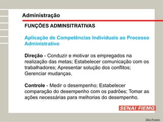 FUNÇÕES ADMINSITRATIVAS
Aplicação de Competências Individuais ao Processo
Administrativo
Direção - Conduzir e motivar os empregados na
realização das metas; Estabelecer comunicação com os
trabalhadores; Apresentar solução dos conflitos;
Gerenciar mudanças.
Controle - Medir o desempenho; Estabelecer
comparação do desempenho com os padrões; Tomar as
ações necessárias para melhorias do desempenho.
Administração
Júlio Pyramo
 