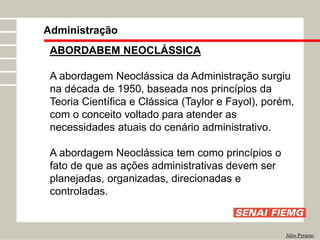 Administração
Júlio Pyramo
ABORDABEM NEOCLÁSSICA
A abordagem Neoclássica da Administração surgiu
na década de 1950, baseada nos princípios da
Teoria Científica e Clássica (Taylor e Fayol), porém,
com o conceito voltado para atender as
necessidades atuais do cenário administrativo.
A abordagem Neoclássica tem como princípios o
fato de que as ações administrativas devem ser
planejadas, organizadas, direcionadas e
controladas.
 