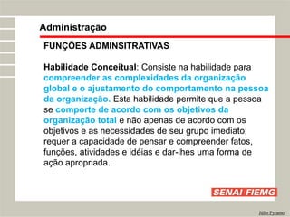 FUNÇÕES ADMINSITRATIVAS
Habilidade Conceitual: Consiste na habilidade para
compreender as complexidades da organização
global e o ajustamento do comportamento na pessoa
da organização. Esta habilidade permite que a pessoa
se comporte de acordo com os objetivos da
organização total e não apenas de acordo com os
objetivos e as necessidades de seu grupo imediato;
requer a capacidade de pensar e compreender fatos,
funções, atividades e idéias e dar-lhes uma forma de
ação apropriada.
Administração
Júlio Pyramo
 