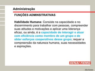 FUNÇÕES ADMINSITRATIVAS
Habilidade Humana: Consiste na capacidade e no
discernimento para trabalhar com pessoas, compreender
suas atitudes e motivações e aplicar uma liderança
eficaz, ou ainda, é a capacidade de interagir e atuar
com eficiência como membro de um grupo e de
obter esforços cooperativos desse grupo; requer a
compreensão da natureza humana, suas necessidades
e aspirações.
Administração
Júlio Pyramo
 