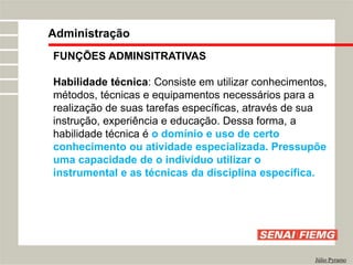FUNÇÕES ADMINSITRATIVAS
Habilidade técnica: Consiste em utilizar conhecimentos,
métodos, técnicas e equipamentos necessários para a
realização de suas tarefas específicas, através de sua
instrução, experiência e educação. Dessa forma, a
habilidade técnica é o domínio e uso de certo
conhecimento ou atividade especializada. Pressupõe
uma capacidade de o indivíduo utilizar o
instrumental e as técnicas da disciplina específica.
Administração
Júlio Pyramo
 