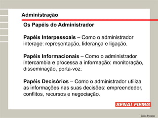 Os Papéis do Administrador
Papéis Interpessoais – Como o administrador
interage: representação, liderança e ligação.
Papéis Informacionais – Como o administrador
intercambia e processa a informação: monitoração,
disseminação, porta-voz.
Papéis Decisórios – Como o administrador utiliza
as informações nas suas decisões: empreendedor,
conflitos, recursos e negociação.
Administração
Júlio Pyramo
 
