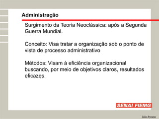 Administração
Júlio Pyramo
Surgimento da Teoria Neoclássica: após a Segunda
Guerra Mundial.
Conceito: Visa tratar a organização sob o ponto de
vista de processo administrativo
Métodos: Visam à eficiência organizacional
buscando, por meio de objetivos claros, resultados
eficazes.
 