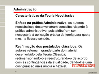 Administração
Júlio Pyramo
Características da Teoria Neoclássica
Ênfase na prática Administrativa: os autores
neoclássicos desenvolveram conceitos visando à
prática administrativa, pois atribuíram ser
necessária à aplicação prática da teoria para que a
mesma fizesse sentido.
Reafirmação dos postulados clássicos: Os
autores retomam grande parte do material
desenvolvido pela Teoria Clássica,
redimensionando-o e reestruturando-o de acordo
com as contingências da atualidade, dando-lhe uma
configuração mais ampla e flexível.
 