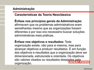Administração
Júlio Pyramo
Características da Teoria Neoclássica
Ênfase nos princípios gerais da Administração:
afirmavam que os problemas administrativos eram
semelhantes mesmo que as organizações fossem
diferentes e por isso era necessário buscar soluções
administrativas mais práticas.
Ênfase nos objetivos e resultados: Toda
organização existe, não para si mesma, mas para
alcançar objetivos e produzir resultados. É em função
dos objetivos e resultados que a organização deve ser
dimensionada, estruturada e orientada. Os objetivos
são valores visados ou resultados desejados pela
organização.
 