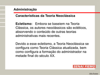Administração
Júlio Pyramo
Características da Teoria Neoclássica
Ecletismo: Embora se baseiem na Teoria
Clássica, os autores neoclássicos são ecléticos,
absorvendo o conteúdo de outras teorias
administrativas mais recentes.
Devido a esse ecletismo, a Teoria Neoclássica se
configura como Teoria Clássica atualizada, bem
como configura a formação do administrador na
metade final do século XX.
 