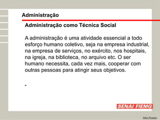 Administração
Júlio Pyramo
Administração como Técnica Social
A administração é uma atividade essencial a todo
esforço humano coletivo, seja na empresa industrial,
na empresa de serviços, no exército, nos hospitais,
na igreja, na biblioteca, no arquivo etc. O ser
humano necessita, cada vez mais, cooperar com
outras pessoas para atingir seus objetivos.
 