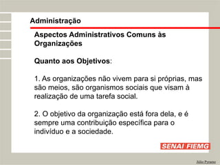 Administração
Júlio Pyramo
Aspectos Administrativos Comuns às
Organizações
Quanto aos Objetivos:
1. As organizações não vivem para si próprias, mas
são meios, são organismos sociais que visam à
realização de uma tarefa social.
2. O objetivo da organização está fora dela, e é
sempre uma contribuição específica para o
indivíduo e a sociedade.
 