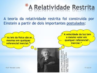 *
A teoria da relatividade restrita foi construída por
Einstein a partir de dois importantes postulados:
“ As leis da física são as
mesmas em qualquer
referencial inercial.’’
“ A velocidade da luz tem
o mesmo valor em
qualquer referencial
inercial.”
Imagem:
Fotografia
de
Albet
Eintein
/
Doris
Ulmann
/
Library
of
Congress,
Prints
&
Photographs
Division,
[reproduction
number
LC-USZC4-
4940]
/
Public
Domain. 17-Jul-24
Profº Wendell Julião
 