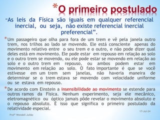 *O primeiro postulado
“As leis da Física são iguais em qualquer referencial
inercial, ou seja, não existe referencial inercial
preferencial”.
*Um passageiro que olha para fora de um trem e vê pela janela outro
trem, nos trilhos ao lado se movendo. Ele está consciente apenas do
movimento relativo entre o seu trem e o outro, e não pode dizer qual
deles está em movimento. Ele pode estar em repouso em relação ao solo
e o outro trem se movendo, ou ele pode estar se movendo em relação ao
solo e o outro trem em repouso, ou ambos podem estar em
movimento em relação ao solo. O fato importante é que se você
estivesse em um trem sem janelas, não haveria maneira de
determinar se o trem estava se movendo com velocidade uniforme
ou se estava em repouso.
*De acordo com Einstein a insensibilidade ao movimento se estende para
outros ramos da Física. Nenhum experimento, seja ele mecânico,
eletromagnético ou óptico jamais pôde revelar o movimento absoluto e
o repouso absoluto. É isso que significa o primeiro postulado da
relatividade especial.
17-Jul-24
Profº Wendell Julião
 