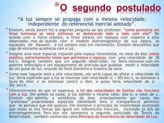 *O segundo postulado
“A luz sempre se propaga com a mesma velocidade,
independente do referencial inercial adotado”.
* Einstein, ainda jovem fez a seguinte pergunta ao seu professor: “como pareceria um
feixe luminoso se você estivesse se deslocando lado a lado com ele?” De
acordo com a física clássica, o feixe estaria em repouso com respeito a este
observador, mas de acordo com o modelo eletromagnético de sua época, as
equações de Maxwell, a luz sempre está em movimento. Einstein desconfiou que
algo de estranho acontecia com a luz.
* Imagine uma nave espacial viajando pelo espaço interestelar, no meio do éter (meio
elástico, extremamente ténue que permeava o espaço), com uma velocidade de 30
km/s. Imagine também que um segundo observador, na Terra estivesse com um
potente telescópio e um equipamento de precisão que pudesse medir a velocidade
de um pulso de luz, oriundo do farol dianteiro e traseiro da nave.
* Como esse foguete está a alta velocidade, ele seria capaz de afetar a velocidade da
luz. Seria esperado que a luz se movesse com velocidade (c + 30) km/s, se estivesse a
favor do éter, e se estivesse contra o éter, o pulso teria velocidade de (c –
30) km/h.
* Diferentemente do que se esperava, a lei das velocidades de Galileu não funciona
com a luz. Em ambos os casos, a luz admite o mesmo valor, isto é, o valor de c.
Einstein não admitiu a existência do éter, principalmente por causa das
“pretensas” propriedades especiais (densidade zero e transparência perfeita)
que se pensava que ele possuía. Ele manteve o princípio da relatividade aceitando
que todas as leis físicas são iguais em referenciais inerciais, incluindo as leis do
eletromagnetismo. Para isto ele apresenta o segundo postulado da Teoria da
Relatividade, também conhecido como Princípio da Invariância da Velocidade da Luz.
 