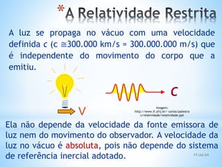 A luz se propaga no vácuo com uma velocidade
definida c (c ≅300.000 km/s = 300.000.000 m/s) que
é independente do movimento do corpo que a
emitiu.
c
V
Ela não depende da velocidade da fonte emissora de
luz nem do movimento do observador. A velocidade da
luz no vácuo é absoluta, pois não depende do sistema
de referência inercial adotado.
*
Imagem:
http://www.if.ufrj.br/~carlos/palestra
s/relatividade/relatividade.ppt
17-Jul-24
 